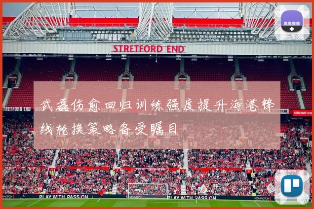 武磊伤愈回归训练强度提升海港锋线轮换策略备受瞩目