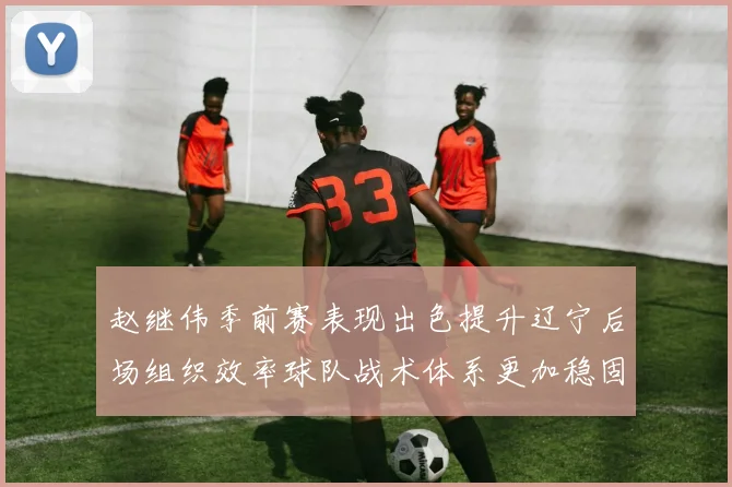 赵继伟季前赛表现出色提升辽宁后场组织效率球队战术体系更加稳固
