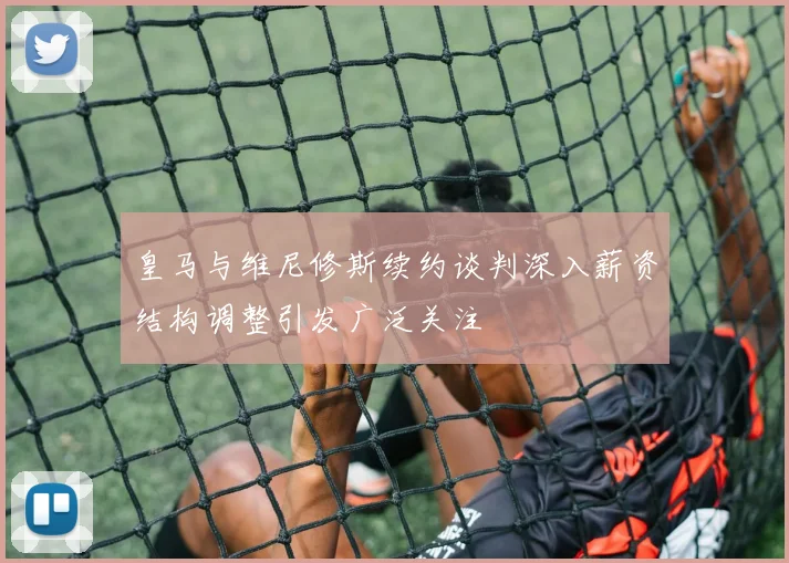 皇马与维尼修斯续约谈判深入薪资结构调整引发广泛关注