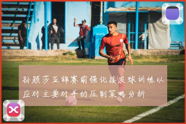 孙颖莎亚锦赛前强化接发球训练以应对主要对手的压制策略分析